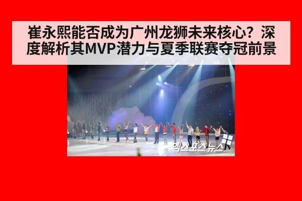 崔永熙能否成为广州龙狮未来核心？深度解析其MVP潜力与夏季联赛夺冠前景