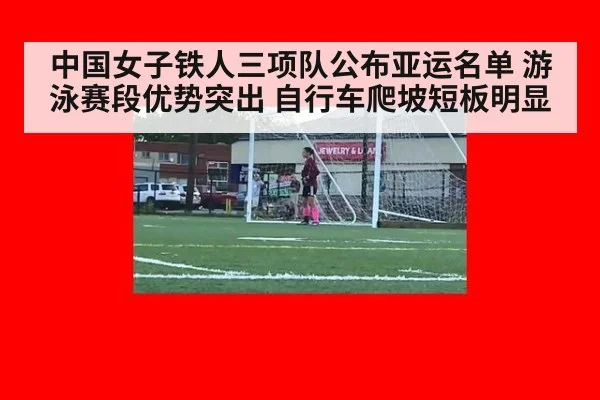 中国女子铁人三项队公布亚运名单 游泳赛段优势突出 自行车爬坡短板明显