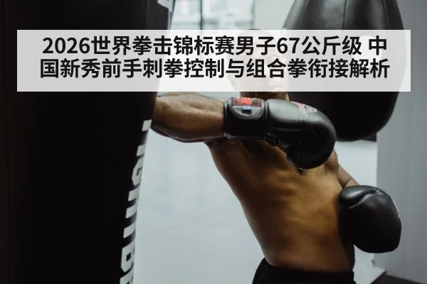 2026世界拳击锦标赛男子67公斤级 中国新秀前手刺拳控制与组合拳衔接解析